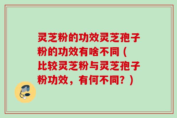 灵芝粉的功效灵芝孢子粉的功效有啥不同 (比较灵芝粉与灵芝孢子粉功效,有何不同?) 灵芝粉的功效灵芝孢子粉的功效有啥不同 (比较灵芝粉与灵芝孢子粉功效,有何不同?)