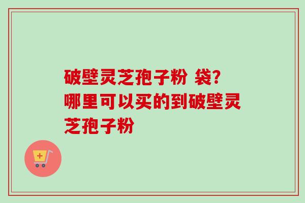 破壁灵芝孢子粉 袋?哪里可以买的到破壁灵芝孢子粉 破壁灵芝孢子粉 袋?哪里可以买的到破壁灵芝孢子粉