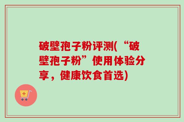 破壁孢子粉评测(“破壁孢子粉”使用体验分享,健康饮食首选) 破壁孢子粉评测(“破壁孢子粉”使用体验分享,健康饮食首选)