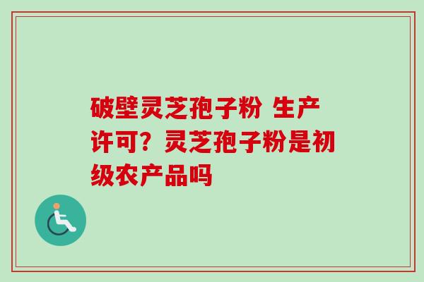 破壁灵芝孢子粉 生产许可?灵芝孢子粉是初级农产品吗 破壁灵芝孢子粉 生产许可?灵芝孢子粉是初级农产品吗