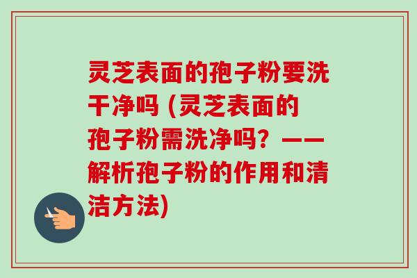 灵芝表面的孢子粉要洗干净吗 (灵芝表面的孢子粉需洗净吗?——解析孢子粉的作用和清洁方法) 灵芝表面的孢子粉要洗干净吗 (灵芝表面的孢子粉需洗净吗?——解析孢子粉的作用和清洁方法)