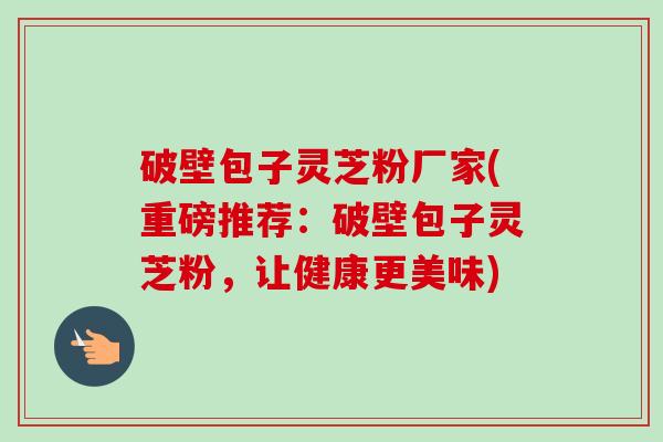 破壁包子灵芝粉厂家(重磅推荐：破壁包子灵芝粉，让健康更美味)