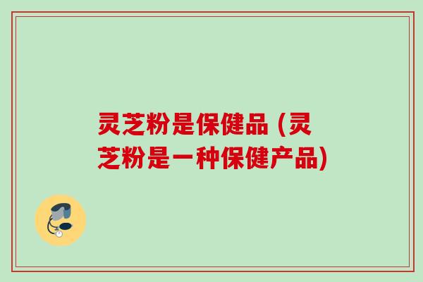 灵芝粉是保健品 (灵芝粉是一种保健产品) 灵芝粉是保健品 (灵芝粉是一种保健产品)