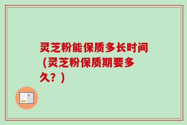 灵芝粉能保质多长时间 (灵芝粉保质期要多久？)