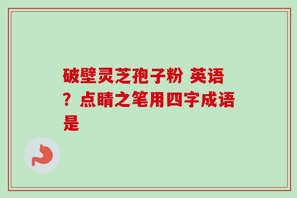 破壁灵芝孢子粉 英语?点睛之笔用四字成语是 破壁灵芝孢子粉 英语?点睛之笔用四字成语是