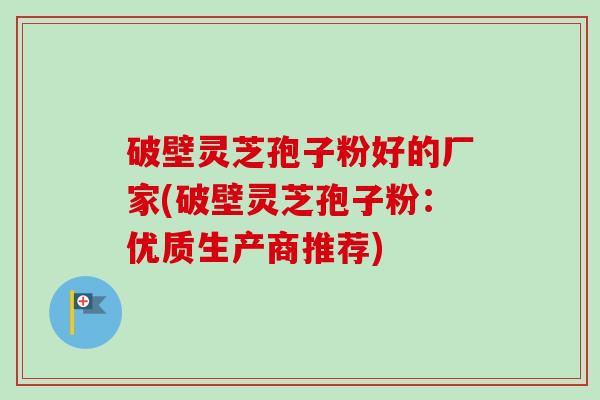 破壁灵芝孢子粉好的厂家(破壁灵芝孢子粉：优质生产商推荐)