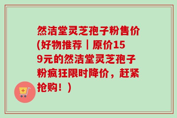 然洁堂灵芝孢子粉售价(好物推荐｜原价159元的然洁堂灵芝孢子粉疯狂限时降价，赶紧抢购！)