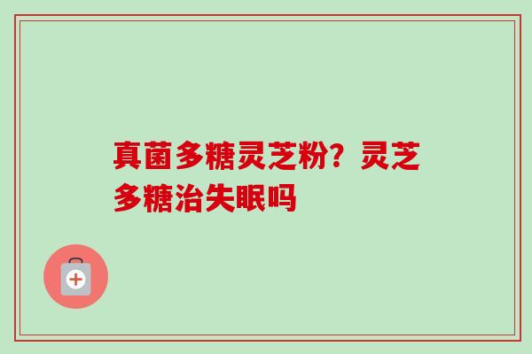 真菌多糖灵芝粉?灵芝多糖吗 真菌多糖灵芝粉?灵芝多糖吗