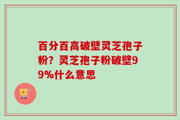 百分百高破壁灵芝孢子粉？灵芝孢子粉破壁99%什么意思