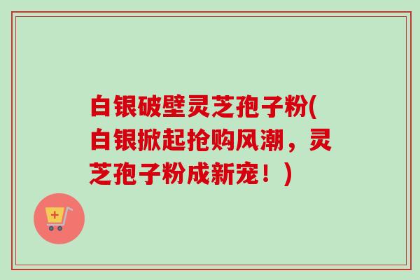 白银破壁灵芝孢子粉(白银掀起抢购风潮，灵芝孢子粉成新宠！)