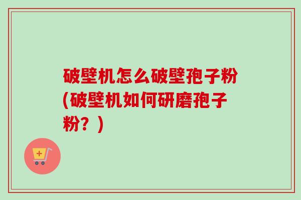 破壁机怎么破壁孢子粉(破壁机如何研磨孢子粉?) 破壁机怎么破壁孢子粉(破壁机如何研磨孢子粉?)