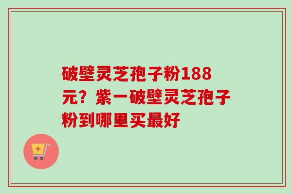 破壁灵芝孢子粉188元?紫一破壁灵芝孢子粉到哪里买好 破壁灵芝孢子粉188元?紫一破壁灵芝孢子粉到哪里买好