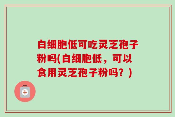 低可吃灵芝孢子粉吗(低，可以食用灵芝孢子粉吗？)