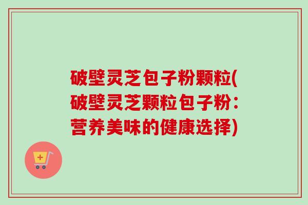破壁灵芝包子粉颗粒(破壁灵芝颗粒包子粉:营养美味的健康选择) 破壁灵芝包子粉颗粒(破壁灵芝颗粒包子粉:营养美味的健康选择)