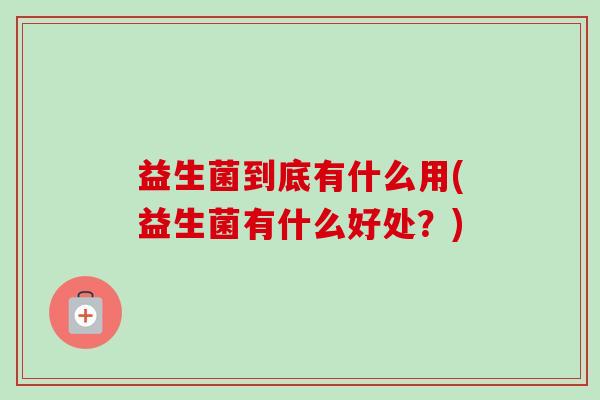 益生菌到底有什么用(益生菌有什么好处?) 益生菌到底有什么用(益生菌有什么好处?)