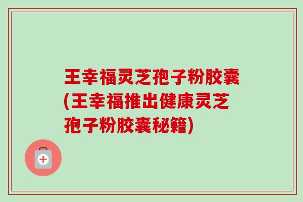王幸福灵芝孢子粉胶囊(王幸福推出健康灵芝孢子粉胶囊秘籍)