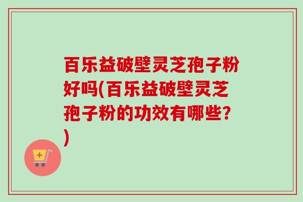 百乐益破壁灵芝孢子粉好吗(百乐益破壁灵芝孢子粉的功效有哪些?) 百乐益破壁灵芝孢子粉好吗(百乐益破壁灵芝孢子粉的功效有哪些?)