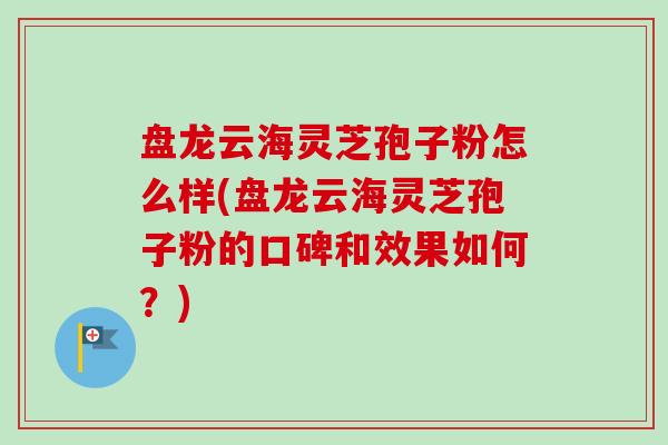 盘龙云海灵芝孢子粉怎么样(盘龙云海灵芝孢子粉的口碑和效果如何?) 盘龙云海灵芝孢子粉怎么样(盘龙云海灵芝孢子粉的口碑和效果如何?)