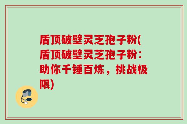 盾顶破壁灵芝孢子粉(盾顶破壁灵芝孢子粉：助你千锤百炼，挑战极限)