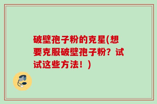 破壁孢子粉的克星(想要克服破壁孢子粉?试试这些方法!) 破壁孢子粉的克星(想要克服破壁孢子粉?试试这些方法!)