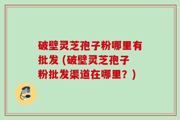破壁灵芝孢子粉哪里有批发 (破壁灵芝孢子粉批发渠道在哪里?) 破壁灵芝孢子粉哪里有批发 (破壁灵芝孢子粉批发渠道在哪里?)