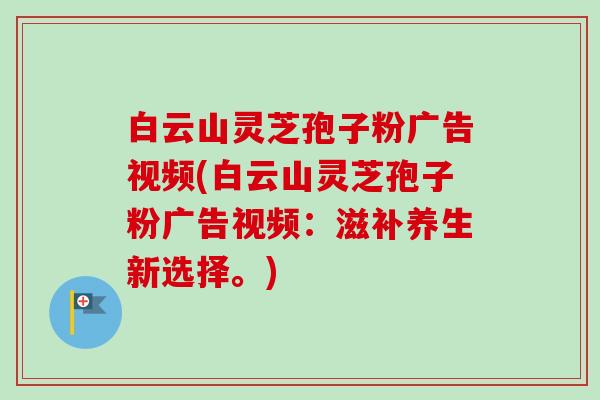 白云山灵芝孢子粉广告视频(白云山灵芝孢子粉广告视频：滋补养生新选择。)