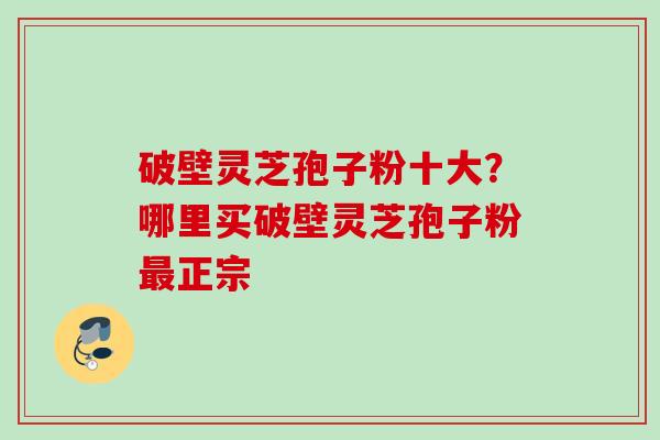 破壁灵芝孢子粉十大?哪里买破壁灵芝孢子粉正宗 破壁灵芝孢子粉十大?哪里买破壁灵芝孢子粉正宗