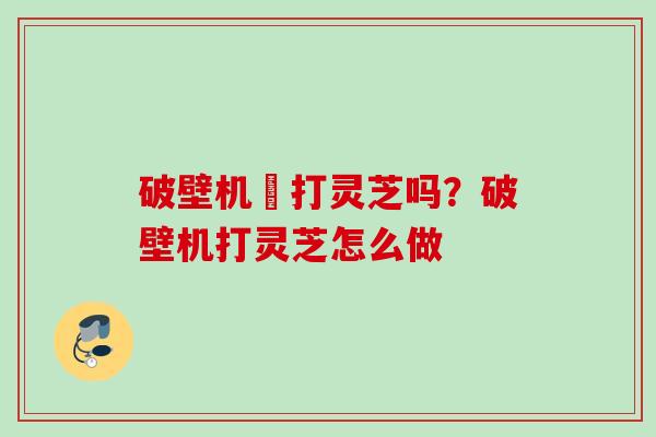 破壁机螚打灵芝吗？破壁机打灵芝怎么做