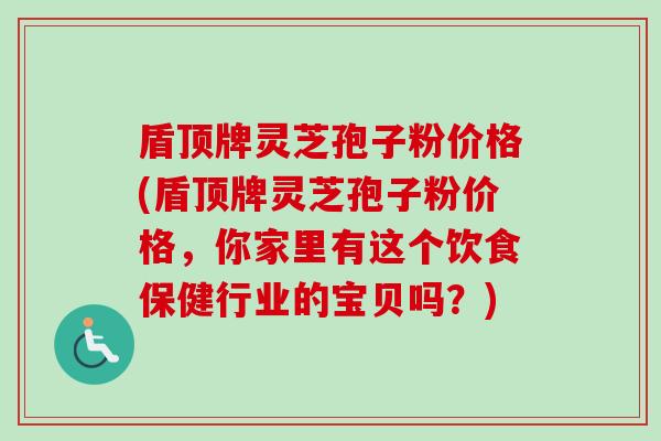 盾顶牌灵芝孢子粉价格(盾顶牌灵芝孢子粉价格,你家里有这个饮食保健行业的宝贝吗?) 盾顶牌灵芝孢子粉价格(盾顶牌灵芝孢子粉价格,你家里有这个饮食保健行业的宝贝吗?)