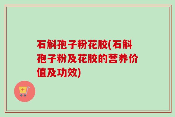 石斛孢子粉花胶(石斛孢子粉及花胶的营养价值及功效)