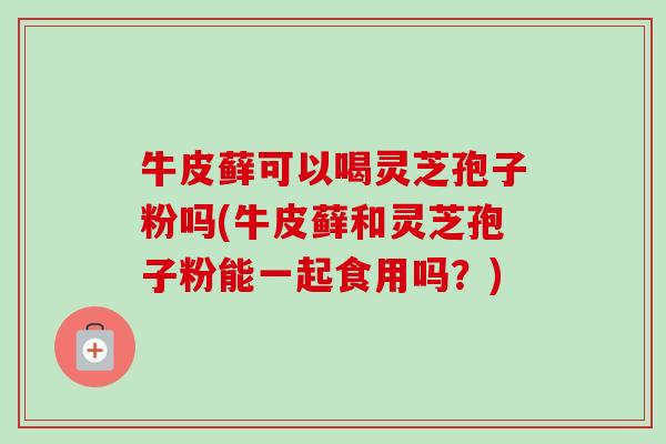 牛皮藓可以喝灵芝孢子粉吗(牛皮藓和灵芝孢子粉能一起食用吗?) 牛皮藓可以喝灵芝孢子粉吗(牛皮藓和灵芝孢子粉能一起食用吗?)