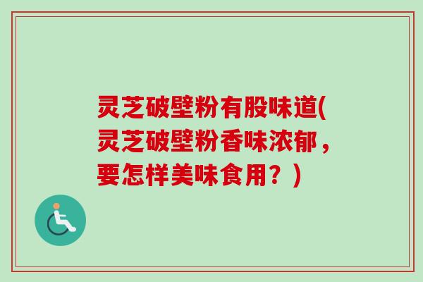 灵芝破壁粉有股味道(灵芝破壁粉香味浓郁,要怎样美味食用?) 灵芝破壁粉有股味道(灵芝破壁粉香味浓郁,要怎样美味食用?)