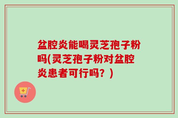 盆腔炎能喝灵芝孢子粉吗(灵芝孢子粉对盆腔炎患者可行吗？)