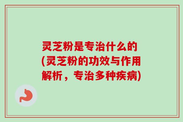 灵芝粉是专什么的 (灵芝粉的功效与作用解析，专多种)