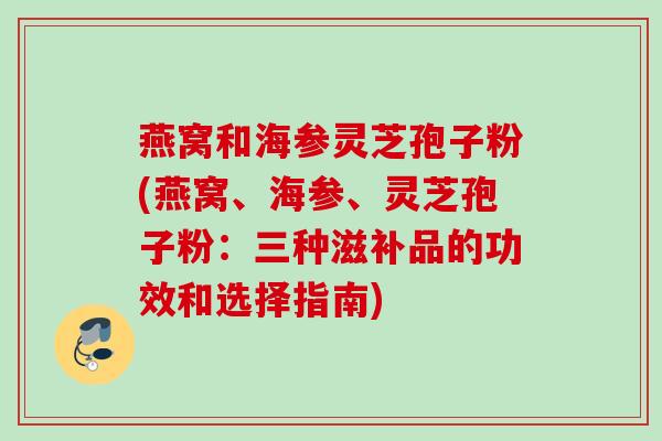 燕窝和海参灵芝孢子粉(燕窝、海参、灵芝孢子粉:三种滋补品的功效和选择指南) 燕窝和海参灵芝孢子粉(燕窝、海参、灵芝孢子粉:三种滋补品的功效和选择指南)