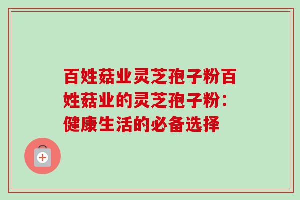 百姓菇业灵芝孢子粉百姓菇业的灵芝孢子粉:健康生活的必备选择 百姓菇业灵芝孢子粉百姓菇业的灵芝孢子粉:健康生活的必备选择
