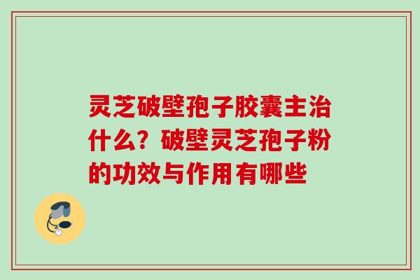 灵芝破壁孢子胶囊主什么?破壁灵芝孢子粉的功效与作用有哪些 灵芝破壁孢子胶囊主什么?破壁灵芝孢子粉的功效与作用有哪些