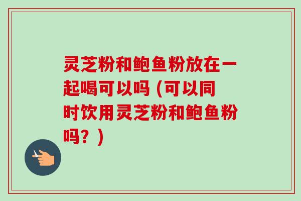 灵芝粉和鲍鱼粉放在一起喝可以吗 (可以同时饮用灵芝粉和鲍鱼粉吗?) 灵芝粉和鲍鱼粉放在一起喝可以吗 (可以同时饮用灵芝粉和鲍鱼粉吗?)