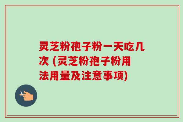 灵芝粉孢子粉一天吃几次 (灵芝粉孢子粉用法用量及注意事项) 灵芝粉孢子粉一天吃几次 (灵芝粉孢子粉用法用量及注意事项)