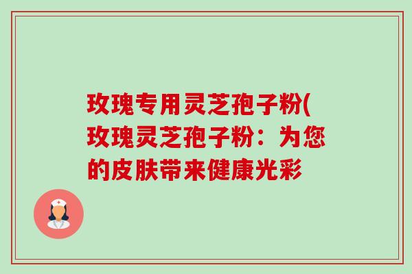 玫瑰专用灵芝孢子粉(玫瑰灵芝孢子粉:为您的带来健康光彩 玫瑰专用灵芝孢子粉(玫瑰灵芝孢子粉:为您的带来健康光彩