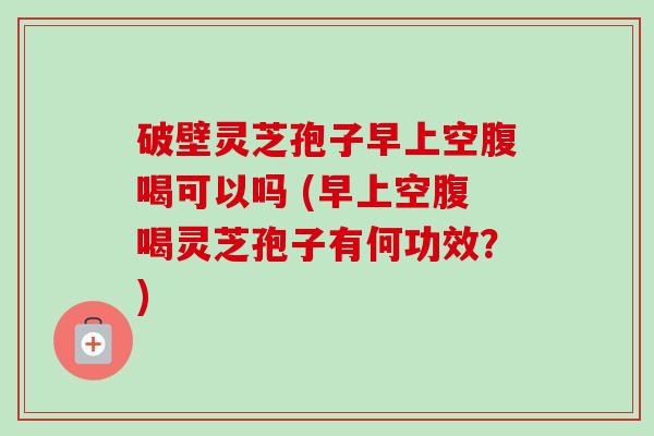 破壁灵芝孢子早上空腹喝可以吗 (早上空腹喝灵芝孢子有何功效?) 破壁灵芝孢子早上空腹喝可以吗 (早上空腹喝灵芝孢子有何功效?)