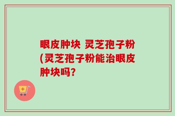 眼皮肿块 灵芝孢子粉(灵芝孢子粉能眼皮肿块吗？
