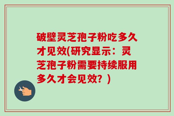 破壁灵芝孢子粉吃多久才见效(研究显示:灵芝孢子粉需要持续服用多久才会见效?) 破壁灵芝孢子粉吃多久才见效(研究显示:灵芝孢子粉需要持续服用多久才会见效?)