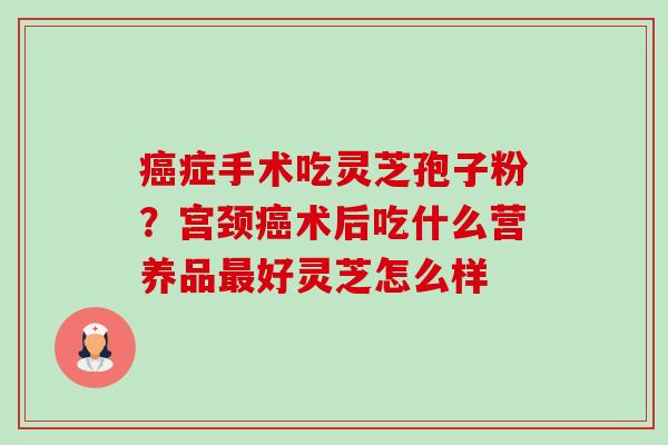 症手术吃灵芝孢子粉?宫颈术后吃什么营养品好灵芝怎么样 症手术吃灵芝孢子粉?宫颈术后吃什么营养品好灵芝怎么样