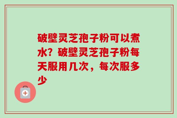 破壁灵芝孢子粉可以煮水?破壁灵芝孢子粉每天服用几次,每次服多少 破壁灵芝孢子粉可以煮水?破壁灵芝孢子粉每天服用几次,每次服多少