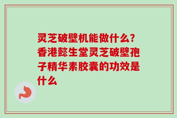 灵芝破壁机能做什么?香港懿生堂灵芝破壁孢子精华素胶囊的功效是什么 灵芝破壁机能做什么?香港懿生堂灵芝破壁孢子精华素胶囊的功效是什么