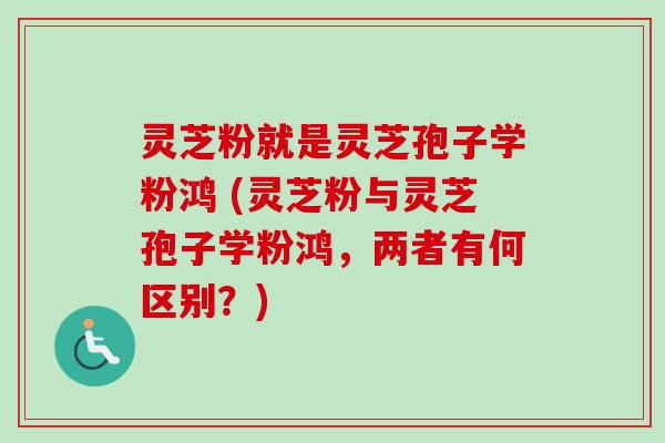 灵芝粉就是灵芝孢子学粉鸿 (灵芝粉与灵芝孢子学粉鸿,两者有何区别?) 灵芝粉就是灵芝孢子学粉鸿 (灵芝粉与灵芝孢子学粉鸿,两者有何区别?)