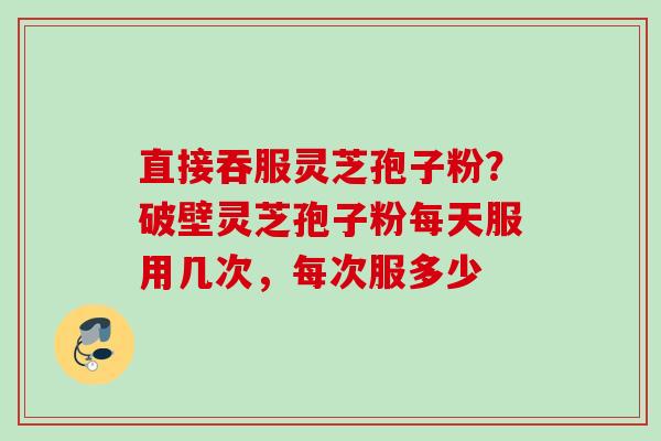 直接吞服灵芝孢子粉?破壁灵芝孢子粉每天服用几次,每次服多少 直接吞服灵芝孢子粉?破壁灵芝孢子粉每天服用几次,每次服多少