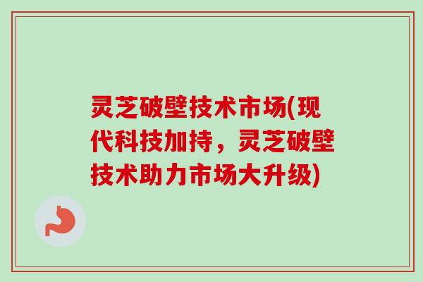 灵芝破壁技术市场(现代科技加持,灵芝破壁技术助力市场大升级) 灵芝破壁技术市场(现代科技加持,灵芝破壁技术助力市场大升级)