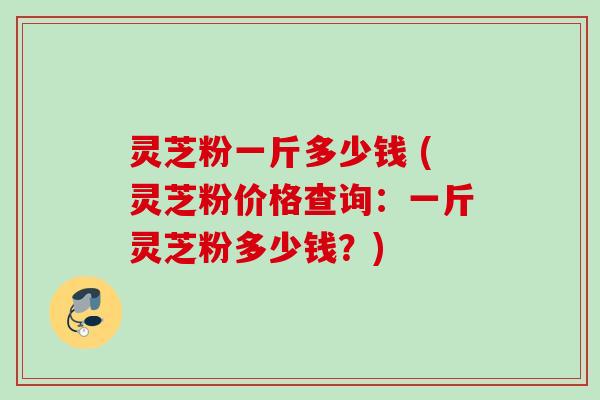 灵芝粉一斤多少钱 (灵芝粉价格查询：一斤灵芝粉多少钱？)
